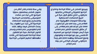 ‫سنة‬ ‫وفي‬
1923
‫من‬ ‫أكثر‬ ‫كان‬ ‫م‬
‫مليون‬
‫ا‬ً‫ي‬‫سنو‬ ‫يستمعون‬ ‫شخص‬
‫صاالت‬ ‫من‬ ‫تبث‬ ‫التي‬ ‫للبرامج‬
‫الرياضية‬ ‫والمالعب‬ ،‫الموسيقى‬
‫المحطات‬ ‫تزايد‬ ‫ومع‬ ،‫والمسارح‬
‫بدأ‬ ،‫الهواء‬ ‫عبر‬ ‫ثبت‬ ‫التي‬ ‫اإلذاعية‬
‫فقد‬ ،‫بينها‬ ‫فيما‬ ‫التداخل‬ ‫يحدث‬
‫عام‬ ‫الكونجرس‬ ‫قام‬
1927
‫بإصدار‬ ‫م‬
‫تشكيل‬ ‫تم‬ ‫حيث‬ ،‫اإلذاعة‬ ‫قانون‬
‫كان‬ ‫التي‬ ‫الفيدرالية‬ ‫اإلذاعة‬ ‫لجنة‬
‫ت‬
‫اإلذاعية‬ ‫الفوضى‬ ‫تنظيم‬ ‫مهمتها‬
.
‫واختراع‬ ‫اإلذاعة‬ ‫نشأة‬ ‫في‬ ‫الفضل‬ ‫ويرجع‬
‫جاليليو‬ ّ‫اإليطالي‬ ‫للفيزيائي‬ ‫الراديو‬
‫في‬ ‫مرة‬ ‫ألول‬ ‫حقق‬ ‫الذي‬ ،‫ماركوني‬
‫الالسلكية‬ ‫االتصاالت‬ ‫تاريخ‬
‫بواسطة‬
‫عام‬ ‫الهيرتزية‬ ‫الموجات‬
1896
‫بعد‬ ‫على‬ ‫م‬
400
‫لـ‬ ‫تطور‬ ‫ثم‬ ،‫متر‬
2000
‫ثم‬ ،‫متر‬
46
‫عام‬ ‫كم‬
1899
‫إلى‬ ، ‫م‬
‫عام‬ ‫األكبر‬ ‫انتصاره‬ ‫ق‬ ّ
‫حق‬ ‫أن‬
1901
‫م‬
‫موجات‬ ‫أرسل‬ ‫حيث‬
‫المحيط‬ ‫عبر‬ ‫الراديو‬
‫وكونوول‬ ‫فوندالند‬ ‫نيو‬ ‫بين‬ ‫األطلسي‬
‫بينهما‬ ‫المسافة‬ ‫وتبلغ‬
3200
‫وبدأ‬ ،‫كم‬
‫بيته‬ ‫من‬ ‫اإلذاعي‬ ‫اإلرسال‬ ‫ماركوني‬
‫عام‬
1921
‫م‬
 
