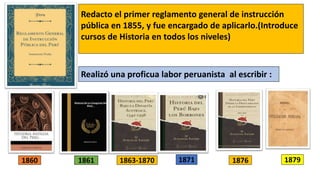 Redacto el primer reglamento general de instrucción
pública en 1855, y fue encargado de aplicarlo.(Introduce
cursos de Historia en todos los niveles)
Realizó una proficua labor peruanista al escribir :
1860 1861 1863-1870 1871 1876 1879
 