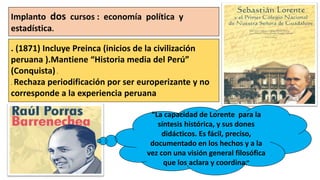 Implanto dos cursos : economía política y
estadística.
. (1871) Incluye Preinca (inicios de la civilización
peruana ).Mantiene “Historia media del Perú”
(Conquista) .
. Rechaza periodificación por ser europerizante y no
corresponde a la experiencia peruana
“La capacidad de Lorente para la
síntesis histórica, y sus dones
didácticos. Es fácil, preciso,
documentado en los hechos y a la
vez con una visión general filosófica
que los aclara y coordina.”
 