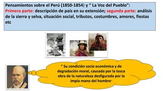 Pensamientos sobre el Perú (1850-1854) y “ La Voz del Pueblo”:
Primera parte: descripción de país en su extensión; segunda parte: análisis
de la sierra y selva, situación social, tributos, costumbres, amores, fiestas
etc
“ Su condición socio económica y de
degradación moral, causada por la tosca
obra de la naturaleza desfigurada por la
impía mano del hombre”
 