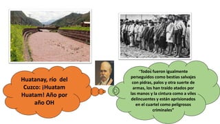 “Todos fueron igualmente
perseguidos como bestias salvajes
con pidras, palos y otra suerte de
armas, los han traído atados por
las manos y la cintura como a viles
delincuentes y están aprisionados
en el cuartel como peligrosos
criminales”
Huatanay, río del
Cuzco: ¡Huatam
Huatam! Año por
año OH
 