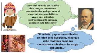 “A ser bien mimado por las niñas
de la casa, y a ocupar en el
corazón de ellas un lugar entre el
mono y el perrito de faldas: a
veces, es el animal de
sufrimiento; por lo común su
condición es la del esclavo”
“El indio no paga una contribución
en razón de lo que posee, ni porque
debe contribuir como sus
ciudadanos a sobrellevar las cargas
del Estado…”
 