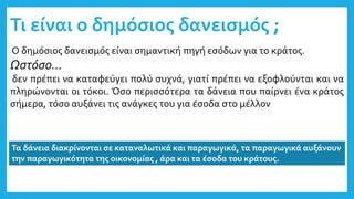 Τι είναι ο δημόσιος δανεισμός ;
Ο δημόσιος δανεισμός είναι σημαντική πηγή εσόδων για το κράτος.
Ωστόσο…
δεν πρέπει να καταφεύγει πολύ συχνά, γιατί πρέπει να εξοφλούνται και να
πληρώνονται οι τόκοι. Όσο περισσότερα τα δάνεια που παίρνει ένα κράτος
σήμερα, τόσο αυξάνει τις ανάγκες του για έσοδα στο μέλλον
Τα δάνεια διακρίνονται σε καταναλωτικά και παραγωγικά, τα παραγωγικά αυξάνουν
την παραγωγικότητα της οικονομίας , άρα και τα έσοδα του κράτους.
 