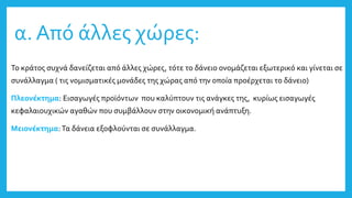 α. Από άλλες χώρες:
Το κράτος συχνά δανείζεται από άλλες χώρες, τότε το δάνειο ονομάζεται εξωτερικό και γίνεται σε
συνάλλαγμα ( τις νομισματικές μονάδες της χώρας από την οποία προέρχεται το δάνειο)
Πλεονέκτημα: Εισαγωγές προϊόντων που καλύπτουν τις ανάγκες της, κυρίως εισαγωγές
κεφαλαιουχικών αγαθών που συμβάλλουν στην οικονομική ανάπτυξη.
Μειονέκτημα:Τα δάνεια εξοφλούνται σε συνάλλαγμα.
 