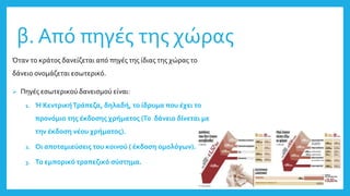 β. Από πηγές της χώρας
Όταν το κράτος δανείζεται από πηγές της ίδιας της χώρας το
δάνειο ονομάζεται εσωτερικό.
 Πηγές εσωτερικού δανεισμού είναι:
1. Ή ΚεντρικήΤράπεζα, δηλαδή, το ίδρυμα που έχει το
προνόμιο της έκδοσης χρήματος (Το δάνειο δίνεται με
την έκδοση νέου χρήματος).
2. Οι αποταμιεύσεις του κοινού ( έκδοση ομολόγων).
3. Το εμπορικό τραπεζικό σύστημα.
 