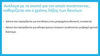 Ανάλογα με το σκοπό για τον οποίο συνάπτονται ,
καθορίζεται και ο χρόνος λήξης των δανείων:
 Δάνεια που προορίζονται για επενδύσεις είναι μακροχρόνια.(δεκαετή, εικοσαετή)
 Δάνεια που προορίζονται για κάλυψη άμεσων αναγκών συνάπτονται για βραχύ σχετικό
διάστημα.
 