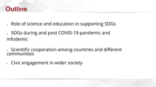 Outline
➢ Role of science and education in supporting SDGs
➢ SDGs during and post COVID-19 pandemic and
infodemic
➢ Scientific cooperation among countries and different
communities
➢ Civic engagement in wider society
 