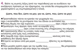 4. Βάλτε τις σωστές λέξεις (από την παρένθεση) για να συνδέσετε την
ανεξάρτητη πρόταση με την εξαρτημένη, την οποία θα υπογραμμίσετε και θα
χαρακτηρίσετε ως συμπερασματική ή τελική.
(ώστε, που δεν, ώστε να μην, για να, ώστε, που, ώστε να μην)
lΠροσπαθούσε πάντα να κρατάει την ψυχραιμία του, __________________
(αρν.) ανταποδίδει τα χτυπήματα που του έδιναν οι αντίπαλοί του.
lΤέτοιος θυμός τον είχε κυριεύσει, ________________ (αρν.) ήξερε τι έκανε.
lΟμολόγησε πως άργησε τόσο πολύ να κοιμηθεί χτες,
__________________ (αρν.) είναι συνεπής στις υποχρεώσεις του σήμερα.
lΟ προπονητής έδινε τις εντολές πολύ σιγά, ___________ μόλις γίνονταν
αντιληπτές από εμάς τους υπόλοιπους.
lΤο παιχνίδι ήταν τόσο συναρπαστικό, __________ κανένας από τους
φιλάθλους δεν έβγαζε άχνα.
lΈπρεπε να ήσουν από μια μεριά, __________ έβλεπες τις αντιδράσεις
τους.
lΤόσο μεγάλη αγάπη είχαν για την ομάδα τους, __________ θα μπορούσαν
να την ακολουθήσουν και στην άκρη του κόσμου.
 