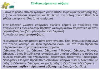 Σύνθετα ρήματα και αύξηση
Εκείνο το βράδυ επέλεξε η Αφρική για να στείλει το μήνυμα της ύπαρξής της.
(...) θα ανέπτυσσε ταχύτητα και θα έκανε την τελική του επίθεση δυο
χιλιόμετρα πριν το τέλος (από το κείμενο).
Στην ελληνική γλώσσα υπάρχουν σύνθετα ρήματα με προθέσεις που
παίρνουν ένα ε ανάμεσα στην πρόθεση και το ρήμα στον παρατατικό και στον
αόριστο (διαμένω [διά + μένω] – διέμενα, διέμεινα).
Αυτό λέγεται εσωτερική αύξηση.
Η εσωτερική αύξηση μπαίνει μόνο όταν τονίζεται. Έτσι, έχουμε αύξηση μόνο
στο πρώτο, δεύτερο και τρίτο πρόσωπο ενικού και στο τρίτο πρόσωπο
πληθυντικού του παρατατικού και του αορίστου
(διέκοπτα, διέκοπτες, διέκοπτε, διέκοπταν / διέκοψα, διέκοψες, διέκοψε,
διέκοψαν), όπου δηλαδή είναι τονισμένη. Δεν μπαίνει αύξηση στο πρώτο και
δεύτερο πρόσωπο του πληθυντικού (διακόπταμε, διακόπτατε / διακόψαμε,
διακόψατε). Στο τρίτο πρόσωπο πληθυντικού υπάρχουν και οι δύο τύποι: με
αύξηση (διέκοπταν / διέκοψαν) και χωρίς αύξηση (διακόπτανε / διακόψανε).
Η προστακτική δεν παίρνει ποτέ αύξηση (π.χ. διάταξε – διατάξτε).
 