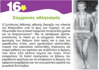 Ο ξυπόλυτος Αιθίοπας αθλητής διασχίζει την πλατεία
του Κολοσσαίου υπό το φως των πυρσών, σε μια
Ολυμπιάδα που οι Ιταλοί περίμεναν πενήντα δύο χρόνια
για να διοργανώσουν*. Και τα κατάφεραν άριστα,
μπλέκοντας το παλιό με το σύγχρονο. Ωστόσο, ο
φωτισμός των δρόμων ήταν κακός και η ώρα του
μαραθωνίου τέτοια, ώστε χρειάστηκαν εκατοντάδες
πυρσοί που κρατούσαν εκατοντάδες στρατιώτες και
νεαροί μαθητές του σχολείου για να βλέπουν οι δρομείς
πού πάνε από κάποιο σημείο και πέρα. Ήταν
απαραίτητο: Οι Ιταλοί προτίμησαν να βάλουν τον
μαραθώνιο αργότερα για να αποφύγουν οι δρομείς την
αφόρητη κουφόβραση και την εκνευριστική υγρασία του
ρωμαϊκού Σεπτέμβρη.
 