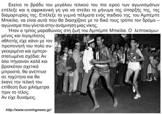 Εκείνο το βράδυ του μεγάλου τελικού του πιο ιερού των αγωνισμάτων
επέλεξε και η αφρικανική γη για να στείλει το μήνυμα της ύπαρξής της, της
διαμαρτυρίας της. Επέλεξε τα γυμνά πέλματα ενός παιδιού της, του Αμπέμπε
Μπικίλα, να είναι αυτά που θα διασχίζανε με το δικό τους τρόπο τον δρόμο –
αγώνισμα που γίνεται στην ανάμνηση μιας νίκης.
Ήταν ο τρίτος μαραθώνιος στη ζωή του Αμπέμπε Μπικίλα. Ο λεπτοκαμω-
μένος και λιγομίλητος
αθλητής είχε κάνει με τον
προπονητή του πολύ συ-
γκεκριμένα και εμπερι-
στατωμένα σχέδια: Αν
όλα πήγαιναν καλά και
βρισκόταν σχετικά
μπροστά, θα ανέπτυσ
σε ταχύτητα και θα
έκανε την τελική του
επίθεση δυο χιλιόμετρα
πριν το τέλος.
Αν είχε δυνάμεις.
http://www.runningnews.gr/
 