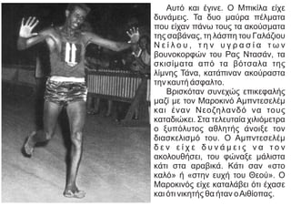 Αυτό και έγινε. Ο Μπικίλα είχε
δυνάμεις. Τα δυο μαύρα πέλματα
που είχαν πάνω τους τα ακούσματα
της σαβάνας, τη λάσπη του Γαλάζιου
Ν ε ί λ ο υ , τ η ν υ γ ρ α σ ί α τ ω ν
βουνοκορφών του Ρας Ντασάν, τα
σκισίματα από τα βότσαλα της
λίμνης Τάνα, κατάπιναν ακούραστα
την καυτή άσφαλτο.
Βρισκόταν συνεχώς επικεφαλής
μαζί με τον Μαροκινό Αμπντεσελέμ
και έναν Νεοζηλανδό να τους
καταδιώκει. Στα τελευταία χιλιόμετρα
ο ξυπόλυτος αθλητής άνοιξε τον
διασκελισμό του. Ο Αμπντεσελέμ
δ ε ν ε ί χ ε δ υ ν ά μ ε ι ς ν α τ ο ν
ακολουθήσει, του φώναξε μάλιστα
κάτι στα αραβικά. Κάτι σαν «στο
καλό» ή «στην ευχή του Θεού». Ο
Μαροκινός είχε καταλάβει ότι έχασε
και ότι νικητής θα ήταν οΑιθίοπας.
 