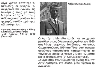 Ο Αμπέμπε Μπικίλα κατέκτησε το χρυσό
μετάλλιο στους ΟλυμπιακούςΑγώνες του 1960
στη Ρώμη, τρέχοντας ξυπόλυτος, και στους
Ολυμπιακούς του 1964 στο Τόκιο, αυτή τη φορά
φορώντας παπούτσιακαι καταρρίπτοντας το
παγκόσμιο ρεκόρ με χρόνο 2 ώρες, 12 λεπτά
και 11 δευτερόλεπτα (21 Οκτωβρίου 1964).
Σήμερα στην πρωτεύουσα της χώρας του, την
Αντίς Αμπέμπα, ένα στάδιο φέρει τιμητικά το
όνομά του.
https://el.wikipedia.org/
Λίγα χρόνια αργότερα οι
Κενυάτες, οι Τυνήσιοι, οι
Αλγερινοί θα ένωναν τις
δυνάμεις τους με τους
Μ α ρ ο κ ι ν ο ύ ς κ α ι τ ο υ ς
Αιθίοπες για να φτιάξουν ένα
τρομερό, σχεδόν αχτύπητο,
αθλητικό μπλοκ.
Δημήτρης Κωνσταντάρας – Μάνος
Κοντολέων,Δόξα και δάκρυ,
ε κδ . Π α τ ά κ η , Α θ ή ν α , 2 0 0 0
(διασκευή)
 