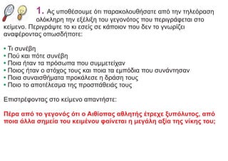 1. Ας υποθέσουμε ότι παρακολουθήσατε από την τηλεόραση
ολόκληρη την εξέλιξη του γεγονότος που περιγράφεται στο
κείμενο. Περιγράψτε το κι εσείς σε κάποιον που δεν το γνωρίζει
αναφέροντας οπωσδήποτε:
• Τι συνέβη
• Πού και πότε συνέβη
• Ποια ήταν τα πρόσωπα που συμμετείχαν
• Ποιος ήταν ο στόχος τους και ποια τα εμπόδια που συνάντησαν
• Ποια συναισθήματα προκάλεσε η δράση τους
• Ποιο το αποτέλεσμα της προσπάθειάς τους
Επιστρέφοντας στο κείμενο απαντήστε:
Πέρα από το γεγονός ότι ο Αιθίοπας αθλητής έτρεχε ξυπόλυτος, από
ποια άλλα σημεία του κειμένου φαίνεται η μεγάλη αξία της νίκης του;
 