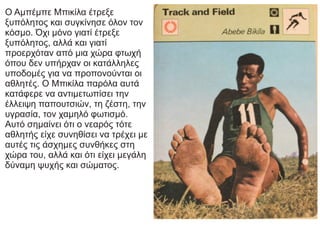 Ο Αμπέμπε Μπικίλα έτρεξε
ξυπόλητος και συγκίνησε όλον τον
κόσμο. Όχι μόνο γιατί έτρεξε
ξυπόλητος, αλλά και γιατί
προερχόταν από μια χώρα φτωχή
όπου δεν υπήρχαν οι κατάλληλες
υποδομές για να προπονούνται οι
αθλητές. Ο Μπικίλα παρόλα αυτά
κατάφερε να αντιμετωπίσει την
έλλειψη παπουτσιών, τη ζέστη, την
υγρασία, τον χαμηλό φωτισμό.
Αυτό σημαίνει ότι ο νεαρός τότε
αθλητής είχε συνηθίσει να τρέχει με
αυτές τις άσχημες συνθήκες στη
χώρα του, αλλά και ότι είχει μεγάλη
δύναμη ψυχής και σώματος.
 