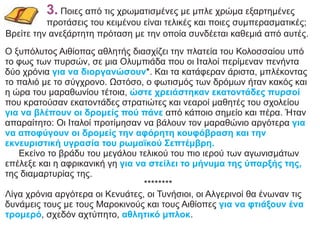 3. Ποιες από τις χρωματισμένες με μπλε χρώμα εξαρτημένες
προτάσεις του κειμένου είναι τελικές και ποιες συμπερασματικές;
Βρείτε την ανεξάρτητη πρόταση με την οποία συνδέεται καθεμιά από αυτές.
Ο ξυπόλυτος Αιθίοπας αθλητής διασχίζει την πλατεία του Κολοσσαίου υπό
το φως των πυρσών, σε μια Ολυμπιάδα που οι Ιταλοί περίμεναν πενήντα
δύο χρόνια *. Και τα κατάφεραν άριστα, μπλέκοντας
για να διοργανώσουν
το παλιό με το σύγχρονο. Ωστόσο, ο φωτισμός των δρόμων ήταν κακός και
η ώρα του μαραθωνίου τέτοια, ώστε χρειάστηκαν εκατοντάδες πυρσοί
που κρατούσαν εκατοντάδες στρατιώτες και νεαροί μαθητές του σχολείου
για να βλέπουν οι δρομείς πού πάνε από κάποιο σημείο και πέρα. Ήταν
απαραίτητο: Οι Ιταλοί προτίμησαν να βάλουν τον μαραθώνιο αργότερα για
να αποφύγουν οι δρομείς την αφόρητη κουφόβραση και την
εκνευριστική υγρασία του ρωμαϊκού Σεπτέμβρη.
Εκείνο το βράδυ του μεγάλου τελικού του πιο ιερού των αγωνισμάτων
επέλεξε και η αφρικανική γη για να στείλει το μήνυμα της ύπαρξής της,
της διαμαρτυρίας της.
********
Λίγα χρόνια αργότερα οι Κενυάτες, οι Τυνήσιοι, οι Αλγερινοί θα ένωναν τις
δυνάμεις τους με τους Μαροκινούς και τους Αιθίοπες για να φτιάξουν ένα
τρομερό αθλητικό μπλοκ
, σχεδόν αχτύπητο, .
 