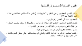 ‫وأقسامها‬ ‫المعاصرة‬ ‫القضايا‬ ‫مفهوم‬
• ‫والحكم‬ ‫واالتمام‬ ‫التنفيذ‬ ‫وتعني‬ ‫المعاصرة‬ ‫القضايا‬ ‫مفهوم‬
(
‫هذه‬ ‫تقضى‬ ‫انما‬ ‫قاض‬ ‫أنت‬ ‫ما‬ ‫فاقض‬
‫الدنيا‬ ‫الحيوة‬
)
‫طه‬
:
72
• ‫الزمن‬ ‫وهو‬ ‫العصر‬ ‫الى‬ ‫نسبة‬ ‫المعاصرة‬
• ‫الح‬ ‫بالعصر‬ ‫متعلقة‬ ‫وتكون‬ ‫حكم‬ ‫و‬ ‫دراسة‬ ‫الى‬ ‫تحتاج‬ ‫التي‬ ‫القضايا‬ ‫المعاصرة‬ ‫القضايا‬ ‫فتكون‬
‫الي‬
• ‫القضايا‬ ‫من‬ ‫نوعين‬ ‫بين‬ ‫اختالف‬ ‫وجود‬ ‫يتبين‬ ‫التعريف‬ ‫خالل‬ ‫من‬
:
• ‫فيها‬ ‫االمر‬ ‫وتبين‬ ‫درست‬ ‫و‬ ‫بشأنها‬ ‫حكم‬ ‫قد‬ ‫سابقة‬ ‫قضايا‬
• ‫بشأ‬ ‫العمل‬ ‫يستقر‬ ‫حتى‬ ‫وتقص‬ ‫بحث‬ ‫الى‬ ‫وتحتاج‬ ‫الكافية‬ ‫الدراسة‬ ‫تدرس‬ ‫لن‬ ‫معاصرة‬ ‫وقضايا‬
‫نها‬
‫متعددة‬ ‫اتجاهات‬ ‫أو‬ ‫معين‬ ‫حكم‬ ‫على‬
.
 