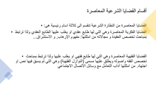 ‫المعاصرة‬ ‫الشرعية‬ ‫القضايا‬ ‫أقسام‬
• ‫هي‬ ‫رئيسية‬ ‫اسام‬ ‫ثالثة‬ ‫الى‬ ‫تنقسم‬ ‫الشرعية‬ ‫النظارة‬ ‫من‬ ‫المعاصرة‬ ‫القضايا‬
:
• ‫ترتب‬ ‫ولذا‬ ‫العقدي‬ ‫الطابع‬ ‫عليها‬ ‫يغلب‬ ‫او‬ ‫عقدي‬ ‫طابع‬ ‫لها‬ ‫التي‬ ‫وهي‬ ‫المعاصرة‬ ‫الفكرية‬ ‫القضايا‬
‫ط‬
‫امثلتها‬ ‫من‬ ‫مجاالته‬ ‫و‬ ‫العقيدة‬ ‫تخصص‬ ‫بمباحث‬
:
‫اإلرهاب‬ ‫مفهوم‬
,
‫االستشراق‬ ‫و‬
...
• ‫بمباحث‬ ‫ترتبط‬ ‫ولذا‬ ‫عليها‬ ‫يغلب‬ ‫او‬ ‫فقهي‬ ‫طابع‬ ‫لها‬ ‫التي‬ ‫وهي‬ ‫المعاصرة‬ ‫الفقهية‬ ‫القضايا‬
‫مسمى‬ ‫عليها‬ ‫ويطلق‬ ‫واصوله‬ ‫الفقه‬ ‫تخصص‬
(
‫الفقهية‬ ‫النوازل‬
)
‫او‬ ‫نص‬ ‫فيها‬ ‫يسبق‬ ‫لم‬ ‫التي‬ ‫وهي‬
‫اجتهاد‬
.
‫االجتماعي‬ ‫االتصال‬ ‫وسائل‬ ‫مع‬ ‫التعامل‬ ‫آداب‬ ‫امثلتها‬ ‫من‬
 