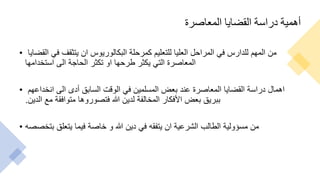 ‫المعاصرة‬ ‫القضايا‬ ‫دراسة‬ ‫أهمية‬
• ‫القضايا‬ ‫في‬ ‫يتثقف‬ ‫ان‬ ‫البكالوريوس‬ ‫كمرحلة‬ ‫للتعليم‬ ‫العليا‬ ‫المراحل‬ ‫في‬ ‫للدارس‬ ‫المهم‬ ‫من‬
‫استخدامها‬ ‫الى‬ ‫الحاجة‬ ‫تكثر‬ ‫او‬ ‫طرحها‬ ‫يكثر‬ ‫التي‬ ‫المعاصرة‬
• ‫انخداعهم‬ ‫الى‬ ‫أدى‬ ‫السابق‬ ‫الوقت‬ ‫في‬ ‫المسلمين‬ ‫بعض‬ ‫عند‬ ‫المعاصرة‬ ‫القضايا‬ ‫دراسة‬ ‫اهمال‬
‫الدين‬ ‫مع‬ ‫متوافقة‬ ‫فتصوروها‬ ‫هللا‬ ‫لدين‬ ‫المخالفة‬ ‫األفكار‬ ‫بعض‬ ‫ببريق‬
.
• ‫بتخصصه‬ ‫يتعلق‬ ‫فيما‬ ‫خاصة‬ ‫و‬ ‫هللا‬ ‫دين‬ ‫في‬ ‫يتفقه‬ ‫ان‬ ‫الشرعية‬ ‫الطالب‬ ‫مسؤولية‬ ‫من‬
 