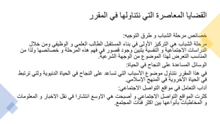 ‫المقرر‬ ‫في‬ ‫نتناولها‬ ‫التي‬ ‫المعاصرة‬ ‫القضايا‬
‫التوجيه‬ ‫طرق‬ ‫و‬ ‫الشباب‬ ‫مرحلة‬ ‫خصائص‬
:
‫خالل‬ ‫ومن‬ ‫الوظيفي‬ ‫و‬ ‫العلمي‬ ‫الطالب‬ ‫المستقبل‬ ‫بناء‬ ‫في‬ ‫األولى‬ ‫التركيز‬ ‫هي‬ ‫الشباب‬ ‫مرحلة‬
‫من‬ ‫ولذا‬ ‫خصائصها‬ ‫و‬ ‫المرحلة‬ ‫هذه‬ ‫فهم‬ ‫في‬ ‫قصور‬ ‫وجود‬ ‫يتبين‬ ‫النفسية‬ ‫و‬ ‫االجتماعية‬ ‫الدراسات‬
‫الشرعية‬ ‫الوجهة‬ ‫من‬ ‫الموضوع‬ ‫لهذا‬ ‫التعرض‬ ‫المناسب‬
.
‫الحياة‬ ‫في‬ ‫النجاح‬ ‫على‬ ‫المساعدة‬ ‫الوسائل‬
:
‫ترت‬ ‫ولتي‬ ‫الدنيوية‬ ‫الحياة‬ ‫في‬ ‫النجاح‬ ‫على‬ ‫تساعد‬ ‫التي‬ ‫األسباب‬ ‫موضوع‬ ‫نتناول‬ ‫المقرر‬ ‫هذا‬ ‫في‬
‫بط‬
‫اإلسالمي‬ ‫المنهج‬ ‫في‬ ‫االخروية‬ ‫الحياة‬ ‫في‬
.
‫االجتماعي‬ ‫التواصل‬ ‫مواقع‬ ‫في‬ ‫التعامل‬ ‫آداب‬
:
‫المعلومات‬ ‫و‬ ‫االخبار‬ ‫نقل‬ ‫في‬ ‫انتشارا‬ ‫االوسع‬ ‫هي‬ ‫أصبحت‬ ‫و‬ ‫االجتماعي‬ ‫التواصل‬ ‫المواقع‬ ‫كثرت‬
‫المجتمع‬ ‫فئات‬ ‫اكثر‬ ‫بين‬ ‫بأنواعها‬ ‫المخاطبات‬ ‫و‬
.
 