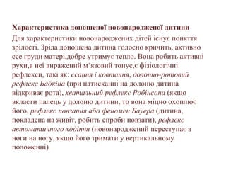 Характеристика доношеної новонародженої дитини
Для характеристики новонароджених дітей існує поняття
зрілості. Зріла доношена дитина голосно кричить, активно
ссе груди матері,добре утримує тепло. Вона робить активні
рухи,в неї виражений м‘язовий тонус,є фізіологічні
рефлекси, такі як: ссання і ковтання, долонно-ротовий
рефлекс Бабкіна (при натисканні на долоню дитина
відкриває рота), хватальний рефлекс Робінсона (якщо
вкласти палець у долоню дитини, то вона міцно охоплює
його, рефлекс повзання або феномен Бауера (дитина,
покладена на живіт, робить спроби повзати), рефлекс
автоматичного ходіння (новонароджений переступає з
ноги на ногу, якщо його тримати у вертикальному
положенні)
 