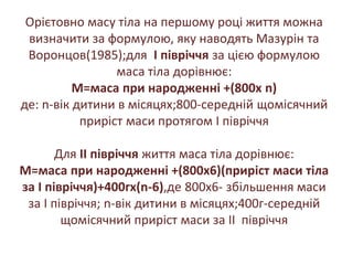 Орієтовно масу тіла на першому році життя можна
визначити за формулою, яку наводять Мазурін та
Воронцов(1985);для I півріччя за цією формулою
маса тіла дорівнює:
М=маса при народженні +(800x n)
де: n-вік дитини в місяцях;800-середній щомісячний
приріст маси протягом I півріччя
Для II півріччя життя маса тіла дорівнює:
М=маса при народженні +(800x6)(приріст маси тіла
за I півріччя)+400гx(n-6),де 800x6- збільшення маси
за I півріччя; n-вік дитини в місяцях;400г-середній
щомісячний приріст маси за II півріччя
 
