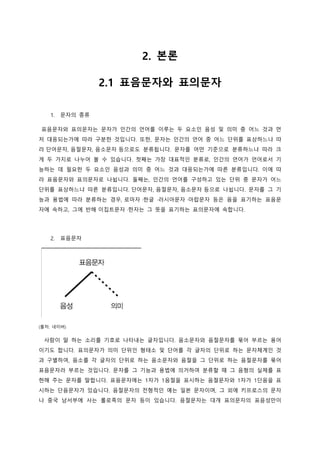 2. 본론
2.1 표음문자와 표의문자
1. 문자의 종류
표음문자와 표의문자는 문자가 인간의 언어를 이루는 두 요소인 음성 및 의미 중 어느 것과 먼
저 대응되는가에 따라 구분한 것입니다. 또한, 문자는 인간의 언어 중 어느 단위를 표상하느냐 따
라 단어문자, 음절문자, 음소문자 등으로도 분류됩니다. 문자를 어떤 기준으로 분류하느냐 따라 크
게 두 가지로 나누어 볼 수 있습니다. 첫째는 가장 대표적인 분류로, 인간의 언어가 언어로서 기
능하는 데 필요한 두 요소인 음성과 의미 중 어느 것과 대응되는가에 따른 분류입니다. 이에 따
라 표음문자와 표의문자로 나뉩니다. 둘째는, 인간의 언어를 구성하고 있는 단위 중 문자가 어느
단위를 표상하느냐 따른 분류입니다. 단어문자, 음절문자, 음소문자 등으로 나뉩니다. 문자를 그 기
능과 용법에 따라 분류하는 경우, 로마자 ·한글 ·러시아문자 ·아랍문자 등은 음을 표기하는 표음문
자에 속하고, 그에 반해 이집트문자 ·한자는 그 뜻을 표기하는 표의문자에 속합니다.
2. 표음문자
(출처: 네이버)
사람이 말 하는 소리를 기호로 나타내는 글자입니다. 음소문자와 음절문자를 묶어 부르는 용어
이기도 합니다. 표의문자가 의미 단위인 형태소 및 단어를 각 글자의 단위로 하는 문자체계인 것
과 구별하여, 음소를 각 글자의 단위로 하는 음소문자와 음절을 그 단위로 하는 음절문자를 묶어
표음문자라 부르는 것입니다. 문자를 그 기능과 용법에 의거하여 분류할 때 그 음형의 실체를 표
현해 주는 문자를 말합니다. 표음문자에는 1자가 1음절을 표시하는 음절문자와 1자가 1단음을 표
시하는 단음문자가 있습니다. 음절문자의 전형적인 예는 일본 문자이며, 그 외에 키프로스의 문자
나 중국 남서부에 사는 롤로족의 문자 등이 있습니다. 음절문자는 대개 표의문자의 표음성만이
 