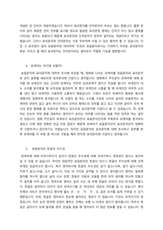 개념은 곧 단어의 개념이었습니다. 따라서 표의문자를 단어문자라 부르는 일도 흔합니다. 물론 한
자와 같이 복잡한 언어 전부를 표기할 정도로 발달한 표의문장 중에는 단어가 아닌 접사 종류를
나타내는 글자도 포함되기 때문에 표의문자와 단어문자가 완전히 일치되는 개념이라고 하기는 어
렵습니다. 그러나 표의문자와 단어문자는 서로 뒤바뀌며 쓰일 수 있는 용어라 할 수 있습니다. 다
만 그 강조점이 달라 표음문자와 대비하여 ‘이것은 표음문자로서는 기대하기 어려운 표의문자의
효능’ 이라고 할 때의 표의문자는 단어문자라는 용어보다 적절한 기능을 발휘합니다.
4. 외계어는 어디에 속할까?
표음문자와 표의문자에 대하여 조사해 보았을 때, 영화에 나오는 외계어를 표음문자와 표의문자
로 굳이 분류를 해보자면 표의문자에 가깝다고 생각합니다. 영화에서 주인공이 외계어에 대해 분
석할 때 외계인이 내는 소리와 외계어는 아무런 상관관계가 없다고 언급을 합니다. 외계인이 내
는 소리를 분석했을 때 규칙성을 발견하지 못 했고 외계인과 소통을 할 때 외계인인 아무런 소리
를 내지 않고 외계어만 사용하여 소통하기 때문입니다. 그래서 오로지 외계어의 형태와 형식에
대해서만 집중하여 분석합니다. 즉 사람이 말 하는 소리를 기호로 나타낸 글자인 표음문자는 외
계어와 관련이 없고 글자 하나가 의미 단위인 형태소의 의미를 담고 있고 이러한 글자가 모여 하
나의 문장 형태를 원 모양으로 취하고 있으므로 표의문자에 가깝다고 할 수 있겠습니다. 즉, 외계
어는 단순히 어떤 음을 대표하는 글자이기 보다는 의미를 나타내는 일을 주된 임무로 하는 글자
인 것입니다. 영화 주인공이 외계어가 표의문자인지 표음문자인지에 주목하여 외계어를 분석하지
않았고 이에 대한 정확한 언급 또한 없었기 때문에 외계어가 표음문자인지 표의문자인지 정확하
게 구분하거나 판단하기는 어렵습니다. 하지만 표음문자와 표의문자에 대해 조사하고 공부를 한
후 외계어를 두 부류 중 하나로 구분을 해야 한다면 표의문자에 가깝다고 생각합니다.
5. 표음문자인 한글의 우수성
외계어에 대해 이야기하다가 갑자기 한글의 우수성에 대해 이야기하니 개연성이 없다고 생각하
실 수 있을 것 같습니다. 하지만 대표적인 표음문자인 한글이 있으니 한글의 우수성에 대해 간략
하게만 언급하고자 합니다. 제가 생각하기에 한글의 우수성은 읽기 쉽고=이독, 알기 쉽고=이인,
익히기 쉽고=이습, 쓰기 쉽다=이, 이상 네 가지로 요약될 수 있다고 생각합니다. 영어는 알파벳
철자를 하나씩 옆으로 늘어 쓰는 반면, 한글은 자음과 모음을 한데 모아 글자를 하나씩 만들고
이 글자를 이어 씁니다. 한마디로 영어는 늘어 쓰는 데 비해 한글은 모아서 쓰는 방식을 취합니
다. 한글은 글자마다 의미가 있어 띄어쓰기를 안 하더라도 대강의 의미를 알 수 있습니다. 명사
전체의 70%가 한자어이고 명사에 붙는 은 · 는 · 이 · 가 · 도 같은 조사를 쉽게 가려낼 수 있기
때문입니다. 또한, 한글은 영어보다 한눈에 들어오는 정보가 더 많습니다. 이것도 모아쓰기의 장
점입니다. 우리 눈의 망막에 초점이 맺히는 곳에는 보통 6~10개의 글자가 들어옵니다. 따라서 똑
같은 글자수가 눈에 들어올 경우, 한글을 읽을 때 영어보다 더 많은 정보를 얻을 수 있습니다. 한
 