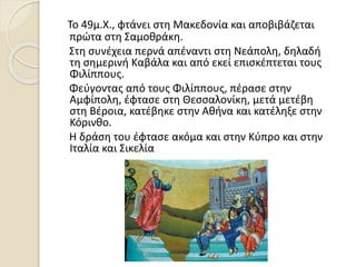 Το 49μ.Χ., φτάνει στη Μακεδονία και αποβιβάζεται
πρώτα στη Σαμοθράκη.
Στη συνέχεια περνά απέναντι στη Νεάπολη, δηλαδή
τη σημερινή Καβάλα και από εκεί επισκέπτεται τους
Φιλίππους.
Φεύγοντας από τους Φιλίππους, πέρασε στην
Αμφίπολη, έφτασε στη Θεσσαλονίκη, μετά μετέβη
στη Βέροια, κατέβηκε στην Αθήνα και κατέληξε στην
Κόρινθο.
Η δράση του έφτασε ακόμα και στην Κύπρο και στην
Ιταλία και Σικελία
 