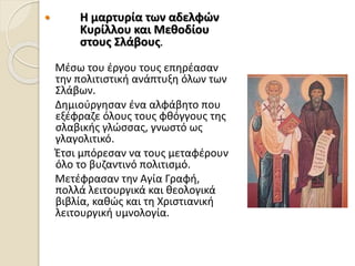  Η μαρτυρία των αδελφών
Κυρίλλου και Μεθοδίου
στους Σλάβους.
Μέσω του έργου τους επηρέασαν
την πολιτιστική ανάπτυξη όλων των
Σλάβων.
Δημιούργησαν ένα αλφάβητο που
εξέφραζε όλους τους φθόγγους της
σλαβικής γλώσσας, γνωστό ως
γλαγολιτικό.
Έτσι μπόρεσαν να τους μεταφέρουν
όλο το βυζαντινό πολιτισμό.
Μετέφρασαν την Αγία Γραφή,
πoλλά λειτουργικά και θεολογικά
βιβλία, καθώς και τη Χριστιανική
λειτουργική υμνολογία.
 