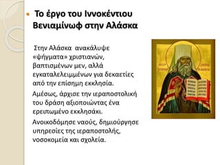  Το έργο του Ιννοκέντιου
Βενιαμίνωφ στην Αλάσκα
Στην Αλάσκα ανακάλυψε
«ψήγματα» χριστιανών,
βαπτισμένων μεν, αλλά
εγκαταλελειμμένων για δεκαετίες
από την επίσημη εκκλησία.
Αμέσως, άρχισε την ιεραποστολική
του δράση αξιοποιώντας ένα
ερειπωμένο εκκλησάκι.
Ανοικοδόμησε ναούς, δημιούργησε
υπηρεσίες της ιεραποστολής,
νοσοκομεία και σχολεία.
 