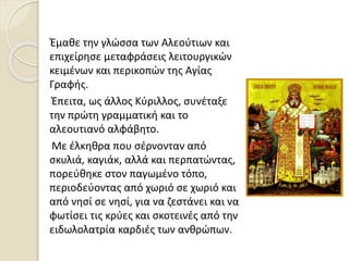 Έμαθε την γλώσσα των Αλεούτιων και
επιχείρησε μεταφράσεις λειτουργικών
κειμένων και περικοπών της Αγίας
Γραφής.
Έπειτα, ως άλλος Κύριλλος, συνέταξε
την πρώτη γραμματική και το
αλεουτιανό αλφάβητο.
Με έλκηθρα που σέρνονταν από
σκυλιά, καγιάκ, αλλά και περπατώντας,
πορεύθηκε στον παγωμένο τόπο,
περιοδεύοντας από χωριό σε χωριό και
από νησί σε νησί, για να ζεστάνει και να
φωτίσει τις κρύες και σκοτεινές από την
ειδωλολατρία καρδιές των ανθρώπων.
 