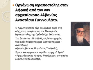  Οργάνωση ιεραποστολης στην
Αφρική από τον νυν
αρχιεπίσκοπο Αλβανίας
Αναστάσιο Γιαννουλάτο.
Ο Αρχιεπίσκοπος είχε σημαντικό ρόλο στη
σύγχρονη αναγέννηση της Εξωτερικής
Ιεραποστολής της Ορθόδοξης Εκκλησίας.
Στη δεκαετία 1981-1991, ως Τοποτηρητής
της Ιεράς Μητροπόλεως Ειρηνουπόλεως –
Ανατολικής
Αφρικής (Κένυα, Ουγκάντα, Τανζανία),
ίδρυσε και οργάνωσε την Πατριαρχική Σχολή
«Αρχιεπίσκοπος Kύπρου Μακάριος», την οποία
διηύθυνε επί δεκαετία.
 