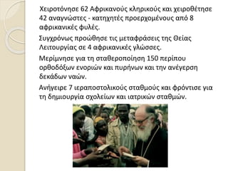 Χειροτόνησε 62 Αφρικανούς κληρικούς και χειροθέτησε
42 αναγνώστες - κατηχητές προερχομένους από 8
αφρικανικές φυλές.
Συγχρόνως προώθησε τις μεταφράσεις της Θείας
Λειτουργίας σε 4 αφρικανικές γλώσσες.
Μερίμνησε για τη σταθεροποίηση 150 περίπου
ορθοδόξων ενοριών και πυρήνων και την ανέγερση
δεκάδων ναών.
Ανήγειρε 7 ιεραποστολικούς σταθμούς και φρόντισε για
τη δημιουργία σχολείων και ιατρικών σταθμών.
 