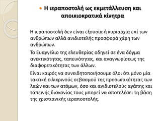  Η ιεραποστολή ως εκμετάλλευση και
αποικιοκρατικά κίνητρα
Η ιεραποστολή δεν είναι εξουσία ή κυριαρχία επί των
ανθρώπων αλλά ανιδιοτελής προσφορά χάρη των
ανθρώπων.
Το Ευαγγέλιο της ελευθερίας οδηγεί σε ένα δόγμα
ανεκτικότητας, ταπεινότητας, και αναγνωρίσεως της
διαφορετικότητας των άλλων.
Είναι καιρός να συνειδητοποιήσουμε όλοι ότι μόνο μία
τακτική ειλικρινούς σεβασμού της προσωπικότητας των
λαών και των ατόμων, όσο και ανιδιοτελούς αγάπης και
ταπεινής διακονίας τους μπορεί να αποτελέσει τη βάση
της χριστιανικής ιεραποστολής.
 