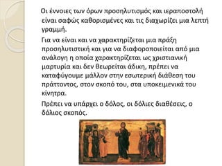 Οι έννοιες των όρων προσηλυτισμός και ιεραποστολή
είναι σαφώς καθορισμένες και τις διαχωρίζει μια λεπτή
γραμμή.
Για να είναι και να χαρακτηρίζεται μια πράξη
προσηλυτιστική και για να διαφοροποιείται από μια
ανάλογη η οποία χαρακτηρίζεται ως χριστιανική
μαρτυρία και δεν θεωρείται άδικη, πρέπει να
καταφύγουμε μάλλον στην εσωτερική διάθεση του
πράττοντος, στον σκοπό του, στα υποκειμενικά του
κίνητρα.
Πρέπει να υπάρχει ο δόλος, οι δόλιες διαθέσεις, ο
δόλιος σκοπός.
 