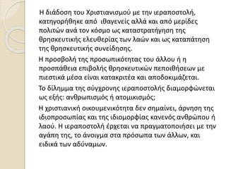 Η διάδοση του Χριστιανισμού με την ιεραποστολή,
κατηγορήθηκε από ιθαγενείς αλλά και από μερίδες
πολιτών ανά τον κόσμο ως καταστρατήγηση της
θρησκευτικής ελευθερίας των λαών και ως καταπάτηση
της θρησκευτικής συνείδησης.
Η προσβολή της προσωπικότητας του άλλου ή η
προσπάθεια επιβολής θρησκευτικών πεποιθήσεων με
πιεστικά μέσα είναι κατακριτέα και αποδοκιμάζεται.
Το δίλημμα της σύγχρονης ιεραποστολής διαμορφώνεται
ως εξής: ανθρωπισμός ή ατομικισμός;
Η χριστιανική οικουμενικότητα δεν σημαίνει, άρνηση της
ιδιοπροσωπίας και της ιδιομορφίας κανενός ανθρώπου ή
λαού. Η ιεραποστολή έρχεται να πραγματοποιήσει με την
αγάπη της, το άνοιγμα στα πρόσωπα των άλλων, και
ειδικά των αδύναμων.
 