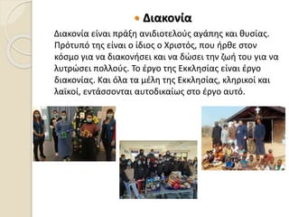  Διακονία
Διακονία είναι πράξη ανιδιοτελούς αγάπης και θυσίας.
Πρότυπό της είναι ο ίδιος ο Χριστός, που ήρθε στον
κόσμο για να διακονήσει και να δώσει την ζωή του για να
λυτρώσει πολλούς. Το έργο της Εκκλησίας είναι έργο
διακονίας. Και όλα τα μέλη της Εκκλησίας, κληρικοί και
λαϊκοί, εντάσσονται αυτοδικαίως στο έργο αυτό.
 