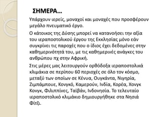 ΣΗΜΕΡΑ…
Υπάρχουν ιερείς, μοναχοί και μοναχές που προσφέρουν
μεγάλο πνευματικό έργο.
Ο κάτοικος της Δύσης μπορεί να κατανοήσει την αξία
του ιεραποστολικού έργου της Εκκλησίας μόνο εάν
συγκρίνει τις παροχές που ο ίδιος έχει δεδομένες στην
καθημερινότητά του, με τις καθημερινές ανάγκες του
ανθρώπου πχ στην Αφρική.
Στις μέρες μας λειτουργούν ορθόδοξα ιεραποστολικά
κλιμάκια σε περίπου 60 περιοχές σε όλο τον κόσμο,
μεταξύ των οποίων σε Κένυα, Ουγκάντα, Νιγηρία,
Ζιμπάμπουε, Κονγκό, Καμερούν, Ινδία, Κορέα, Χονγκ
Κονγκ, Φιλιππίνες, Ταϊβάν, Ινδονησία. Το τελευταίο
ιεραποστολικό κλιμάκιο δημιουργήθηκε στα Νησιά
Φίτζι.
 