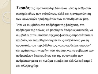 Σκοπός της Ιεραποστολής δεν είναι μόνο η εν Χριστώ
σωτηρία όλων των ανθρώπων, αλλά και η αντιμετώπιση
των κοινωνικών προβλημάτων των συνανθρώπων μας.
Έτσι να συμβάλει στο πρόβλημα της φτώχειας, στο
πρόβλημα της πείνας, να βοηθήσει άπορους ασθενείς, να
συμβάλει στην υπόθεση της μορφώσεως απροστάτευτων
παιδιών, να ευαισθητοποιήσει τους ανθρώπους για τη
προστασία του περιβάλλοντος, να εργασθεί με υπομονή
και αγάπη για την ειρήνη του κόσμου, για το σεβασμό των
ανθρωπίνων δικαιωμάτων και την συνύπαρξη των
ανθρώπων μέσα σε πνεύμα αμοιβαίου αλληλοσεβασμού
και αλληλεγγύης.
 
