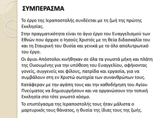 Το έργο της Ιεραποστολής συνδέεται με τη ζωή της πρώτης
Εκκλησίας.
Στην πραγματικότητα είναι το άγιο έργο του Ευαγγελισμού των
Εθνών που άρχισε ο Ιησούς Χριστός με τη θεία διδασκαλία του
και τη Σταυρική του Θυσία και γενικά με το όλο απολυτρωτικό
του έργο.
Οι άγιοι Απόστολοι κινήθηκαν σε όλα τα γνωστά μήκη και πλάτη
της Οικουμένης για την υπόθεση του Ευαγγελίου, αφήνοντας
γονείς, συγγενείς και φίλους, πατρίδα και εργασία, για να
συμβάλουν στη εν Χριστώ σωτηρία των συνανθρώπων τους.
Κατάφεραν με την αγάπη τους και την καθοδήγηση του Αγίου
Πνεύματος να δημιουργήσουν και να οργανώσουν την τοπική
Εκκλησία στο τότε γνωστό κόσμο.
Το επιστέγασμα της Ιεραποστολής τους ήταν μάλιστα ο
μαρτυρικός τους θάνατος, η θυσία της ίδιας τους της ζωής.
ΣΥΜΠΕΡΑΣΜΑ
 