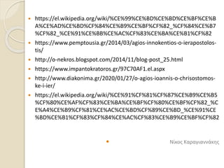  https://el.wikipedia.org/wiki/%CE%99%CE%BD%CE%BD%CE%BF%CE%B
A%CE%AD%CE%BD%CF%84%CE%B9%CE%BF%CF%82_%CF%84%CE%B7
%CF%82_%CE%91%CE%BB%CE%AC%CF%83%CE%BA%CE%B1%CF%82
 https://www.pemptousia.gr/2014/03/agios-innokentios-o-ierapostolos-
tis/
 http://o-nekros.blogspot.com/2014/11/blog-post_25.html
 https://www.impantokratoros.gr/97C70AF1.el.aspx
 http://www.diakonima.gr/2020/01/27/o-agios-ioannis-o-chrisostomos-
ke-i-ier/
 https://el.wikipedia.org/wiki/%CE%91%CF%81%CF%87%CE%B9%CE%B5
%CF%80%CE%AF%CF%83%CE%BA%CE%BF%CF%80%CE%BF%CF%82_%C
E%A4%CE%B9%CF%81%CE%AC%CE%BD%CF%89%CE%BD_%CE%91%CE
%BD%CE%B1%CF%83%CF%84%CE%AC%CF%83%CE%B9%CE%BF%CF%82
 Νίκος Καραγιαννάκης
 