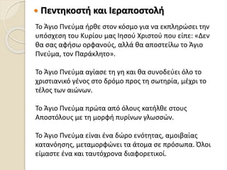  Πεντηκοστή και Ιεραποστολή
Το Άγιο Πνεύμα ήρθε στον κόσμο για να εκπληρώσει την
υπόσχεση του Κυρίου μας Ιησού Χριστού που είπε: «Δεν
θα σας αφήσω ορφανούς, αλλά θα αποστείλω το Άγιο
Πνεύμα, τον Παράκλητο».
Το Άγιο Πνεύμα αγίασε τη γη και θα συνοδεύει όλο το
χριστιανικό γένος στο δρόμο προς τη σωτηρία, μέχρι το
τέλος των αιώνων.
Το Άγιο Πνεύμα πρώτα από όλους κατήλθε στους
Αποστόλους με τη μορφή πυρίνων γλωσσών.
Το Άγιο Πνεύμα είναι ένα δώρο ενότητας, αμοιβαίας
κατανόησης, μεταμορφώνει τα άτομα σε πρόσωπα. Όλοι
είμαστε ένα και ταυτόχρονα διαφορετικοί.
 