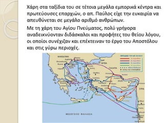 Χάρη στα ταξίδια του σε τέτοια μεγάλα εμπορικά κέντρα και
πρωτεύουσες επαρχιών, ο απ. Παύλος είχε την ευκαιρία να
απευθύνεται σε μεγάλο αριθμό ανθρώπων.
Με τη χάρη του Αγίου Πνεύματος, πολύ γρήγορα
αναδεικνύονταν διδάσκαλοι και προφήτες του θείου λόγου,
οι οποίοι συνέχιζαν και επέκτειναν το έργο του Αποστόλου
και στις γύρω περιοχές.
 