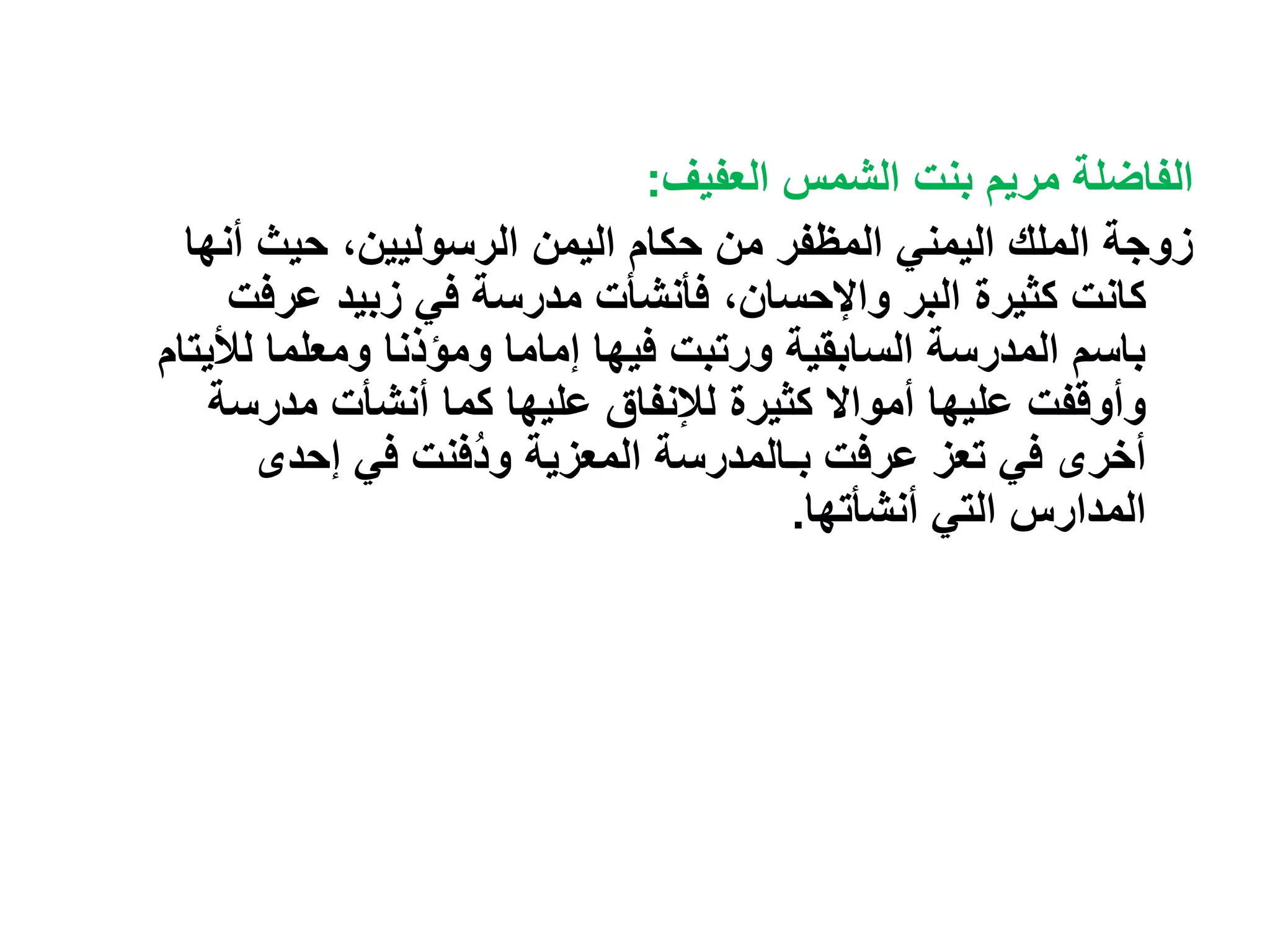 ‫العفيف‬ ‫الشمس‬ ‫بنت‬ ‫مريم‬ ‫الفاضلة‬
:
‫حيث‬ ،‫الرسوليين‬ ‫اليمن‬ ‫حكام‬ ‫من‬ ‫المظفر‬ ‫اليمني‬ ‫الملك‬ ‫زوجة‬
‫أ‬
‫نها‬
‫عرف‬ ‫زبيد‬ ‫في‬ ‫مدرسة‬ ‫فأنشأت‬ ،‫واإلحسان‬ ‫البر‬ ‫كثيرة‬ ‫كانت‬
‫ت‬
‫ومعلما‬ ‫ومؤذنا‬ ‫إماما‬ ‫فيها‬ ‫ورتبت‬ ‫السابقية‬ ‫المدرسة‬ ‫باسم‬
‫لأل‬
‫يتام‬
‫عليها‬ ‫لإلنفاق‬ ‫كثيرة‬ ‫أمواال‬ ‫عليها‬ ‫وأوقفت‬
‫مدرس‬ ‫أنشأت‬ ‫كما‬
‫ة‬
‫المعزية‬ ‫بـالمدرسة‬ ‫عرفت‬ ‫تعز‬ ‫في‬ ‫أخرى‬
‫إحدى‬ ‫في‬ ‫ُفنت‬‫د‬‫و‬
‫أنشأتها‬ ‫التي‬ ‫المدارس‬
.
 