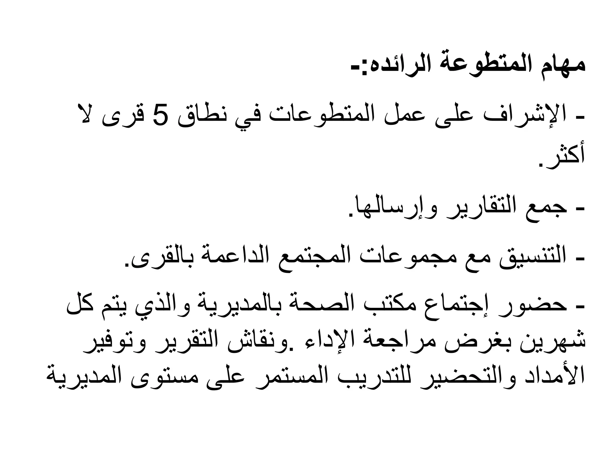 ‫الرائده‬ ‫المتطوعة‬ ‫مهام‬
:
-
-
‫نطاق‬ ‫في‬ ‫المتطوعات‬ ‫عمل‬ ‫على‬ ‫اإلشراف‬
5
‫ال‬ ‫قرى‬
‫أكثر‬
.
-
‫وإرسالها‬ ‫التقارير‬ ‫جمع‬
.
-
‫بالقرى‬ ‫الداعمة‬ ‫المجتمع‬ ‫مجموعات‬ ‫مع‬ ‫التنسيق‬
.
-
‫ك‬ ‫يتم‬ ‫والذي‬ ‫بالمديرية‬ ‫الصحة‬ ‫مكتب‬ ‫إجتماع‬ ‫حضور‬
‫ل‬
‫اإلداء‬ ‫مراجعة‬ ‫بغرض‬ ‫شهرين‬
.
‫وتوفير‬ ‫التقرير‬ ‫ونقاش‬
‫ال‬ ‫مستوى‬ ‫على‬ ‫المستمر‬ ‫للتدريب‬ ‫والتحضير‬ ‫األمداد‬
‫مديرية‬
 