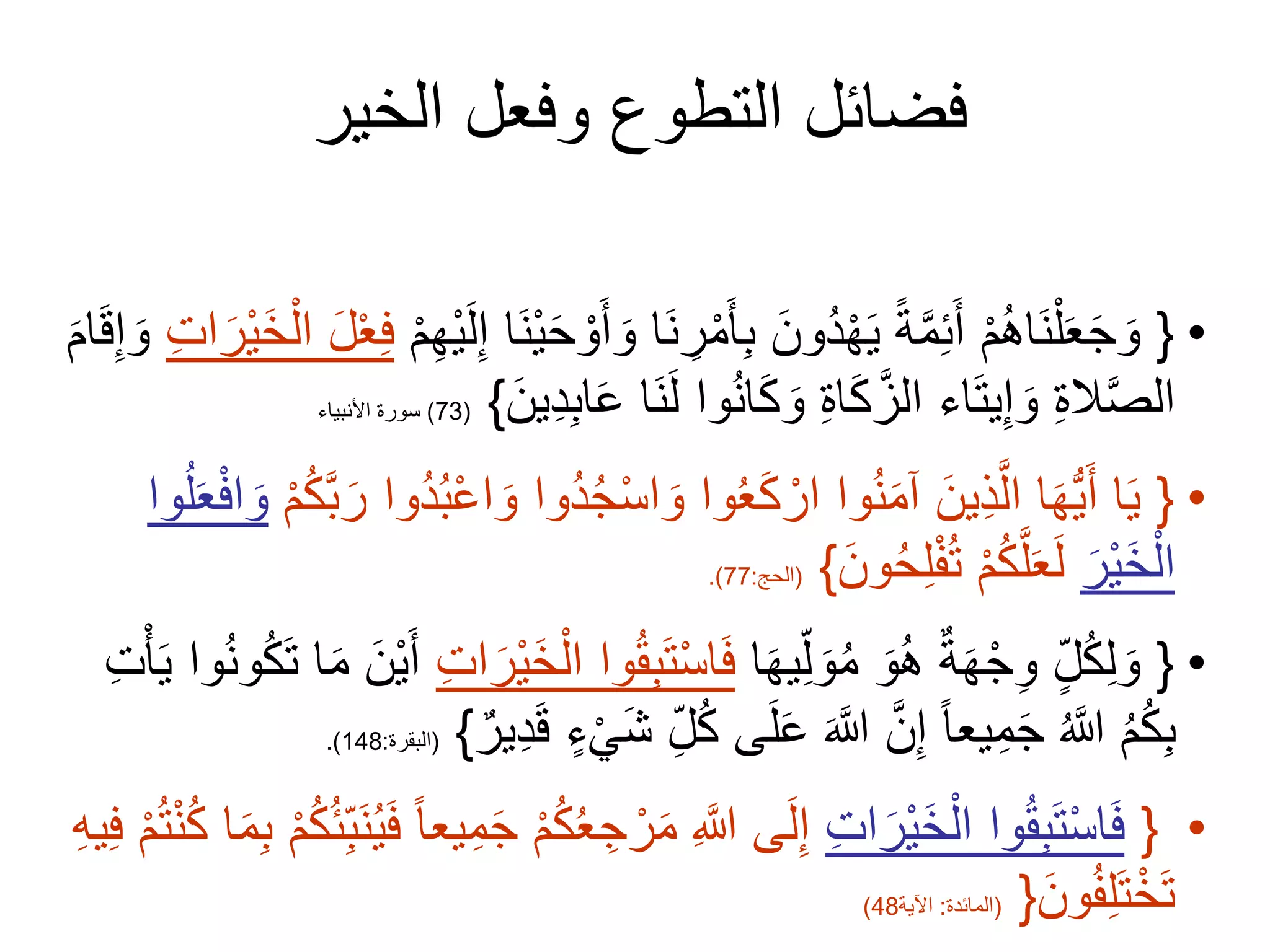 ‫الخير‬ ‫وفعل‬ ‫التطوع‬ ‫فضائل‬
•
{
َ‫ن‬ ِ
‫ر‬ْ‫م‬َ‫أ‬ِ‫ب‬ َ‫ُون‬‫د‬ْ‫ه‬َ‫ي‬ ً‫ة‬َّ‫م‬ِ‫ئ‬َ‫أ‬ ْ‫م‬ُ‫ه‬‫َا‬‫ن‬ْ‫ل‬َ‫ع‬َ‫ج‬ َ‫و‬
ْ‫م‬ِ‫ه‬ْ‫ي‬َ‫ل‬ِ‫إ‬ ‫َا‬‫ن‬ْ‫ي‬َ‫ح‬ ْ‫و‬َ‫أ‬ َ‫و‬ ‫ا‬
ْ‫ع‬ِ‫ف‬
ِ‫ت‬‫ا‬َ‫ْر‬‫ي‬َ‫خ‬ْ‫ال‬ َ‫ل‬
َ‫ام‬َ‫ق‬ِ‫إ‬ َ‫و‬
َ‫ع‬ ‫َا‬‫ن‬َ‫ل‬ ‫وا‬ُ‫ن‬‫ا‬َ‫ك‬ َ‫و‬ ِ‫ة‬‫ا‬َ‫ك‬َّ‫الز‬ ‫اء‬َ‫ت‬‫ي‬ِ‫إ‬ َ‫و‬ ِ‫ة‬‫ال‬َّ‫ص‬‫ال‬
َ‫ين‬ِ‫د‬ِ‫ب‬‫ا‬
}
(
73
)
‫األنبياء‬ ‫سورة‬
•
{
ُ‫ج‬ْ‫س‬‫ا‬ َ‫و‬ ‫وا‬ُ‫ع‬َ‫ك‬ ْ‫ار‬ ‫وا‬ُ‫ن‬َ‫م‬‫آ‬ َ‫ين‬ِ‫ذ‬َّ‫ال‬ ‫ا‬َ‫ه‬ُّ‫ي‬َ‫أ‬ ‫ا‬َ‫ي‬
ْ‫م‬ُ‫ك‬َّ‫ب‬َ‫ر‬ ‫ُوا‬‫د‬ُ‫ب‬ْ‫ع‬‫ا‬ َ‫و‬ ‫ُوا‬‫د‬
ْ‫ف‬‫ا‬ َ‫و‬
‫وا‬ُ‫ل‬َ‫ع‬
َ‫ْر‬‫ي‬َ‫خ‬ْ‫ال‬
َ‫ون‬ُ‫ح‬ِ‫ل‬ْ‫ف‬ُ‫ت‬ ْ‫م‬ُ‫ك‬َّ‫ل‬َ‫ع‬َ‫ل‬
}
(
‫الحج‬
:
77
.)
•
{
‫ا‬َ‫ه‬‫ي‬ِ‫ل‬ َ‫و‬ُ‫م‬ َ‫و‬ُ‫ه‬ ٌ‫ة‬َ‫ه‬ْ‫ج‬ِ‫و‬ ٍّ‫ل‬ُ‫ك‬ِ‫ل‬ َ‫و‬
َ‫ت‬ْ‫س‬‫ا‬َ‫ف‬
ِ‫ت‬‫ا‬َ‫ْر‬‫ي‬َ‫خ‬ْ‫ال‬ ‫وا‬ُ‫ق‬ِ‫ب‬
َ‫ت‬ ‫ا‬َ‫م‬ َ‫ْن‬‫ي‬َ‫أ‬
ِ‫ت‬ْ‫أ‬َ‫ي‬ ‫وا‬ُ‫ن‬‫و‬ُ‫ك‬
ُ‫ك‬ ‫ى‬َ‫ل‬َ‫ع‬ َ َّ
‫َّللا‬ َّ‫ن‬ِ‫إ‬ ً‫ا‬‫يع‬ِ‫م‬َ‫ج‬ ُ َّ
‫َّللا‬ ُ‫م‬ُ‫ك‬ِ‫ب‬
ٌ‫ير‬ِ‫د‬َ‫ق‬ ٍّ‫ء‬ْ‫َي‬‫ش‬ ِ‫ل‬
}
(
‫البقرة‬
:
148
.)
•
{
ِ‫ت‬‫ا‬َ‫ْر‬‫ي‬َ‫خ‬ْ‫ال‬ ‫وا‬ُ‫ق‬ِ‫ب‬َ‫ت‬ْ‫س‬‫ا‬َ‫ف‬
َ‫م‬ ِ َّ
‫َّللا‬ ‫ى‬َ‫ل‬ِ‫إ‬
ِ‫َب‬‫ن‬ُ‫ي‬َ‫ف‬ ً‫ا‬‫يع‬ِ‫م‬َ‫ج‬ ْ‫م‬ُ‫ك‬ُ‫ع‬ ِ‫ج‬ ْ‫ر‬
ِ‫ه‬‫ي‬ِ‫ف‬ ْ‫م‬ُ‫ت‬ْ‫ن‬ُ‫ك‬ ‫ا‬َ‫م‬ِ‫ب‬ ْ‫م‬ُ‫ك‬ُ‫ئ‬
َ‫ون‬ُ‫ف‬ِ‫ل‬َ‫ت‬ْ‫خ‬َ‫ت‬
}
(
‫المائدة‬
:
‫اآلية‬
48
)
 