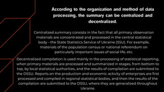 According to the organization and method of data
processing, the summary can be centralized and
decentralized.
Centralized summary consists in the fact that all primary observation
materials are concentrated and processed in the central statistical
body - the State Statistics Service of Ukraine (SSU). For example,
materials of the population census or national referendum on
particularly important issues of social life, etc.
Decentralized compilation is used mainly in the processing of statistical reporting,
when primary materials are processed and summarized in stages, from bottom to
top, by local statistical authorities, and the results of compilation are submitted to
the DSSU. Reports on the production and economic activity of enterprises are first
processed and compiled in regional statistical bodies, and then the results of the
compilation are submitted to the DSSU, where they are generalized throughout
Ukraine.
 