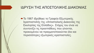 ΙΔΡΥΣΗ ΤΗΣ ΑΠΟΣΤΟΛΙΚΗΣ ΔΙΑΚΟΝΙΑΣ
Το 1967 ιδρύθηκε το Γραφείο Εξωτερικής
Ιεραποστολής της «Αποστολικής Διακονίας της
Εκκλησίας της Ελλάδος». Στόχος του είναι να
συντονίζει τις προσπάθειες που γίνονται,
προκειμένου να πραγματοποιούνται όλο και
περισσότερες εξωτερικές ιεραποστολές.
 