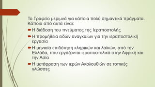 Το Γραφείο μεριμνά για κάποια πολύ σημαντικά πράγματα.
Κάποια από αυτά είναι:
Η διάδοση του πνεύματος της Ιεραποστολής
Η προμήθεια ειδών αναγκαίων για την ιεραποστολική
εργασία
Η μηνιαία επιδότηση κληρικών και λαϊκών, από την
Ελλάδα, που εργάζονται ιεραποστολικά στην Αφρική και
την Ασία
Η μετάφραση των ιερών Ακολουθιών σε τοπικές
γλώσσες
 